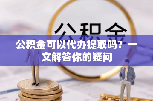 兴安公积金可以代办提取吗？一文解答你的疑问