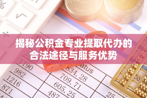兴安揭秘公积金专业提取代办的合法途径与服务优势