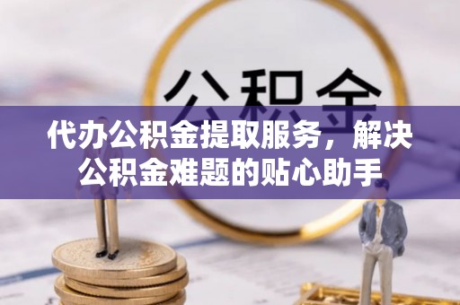 兴安代办公积金提取服务，解决公积金难题的贴心助手