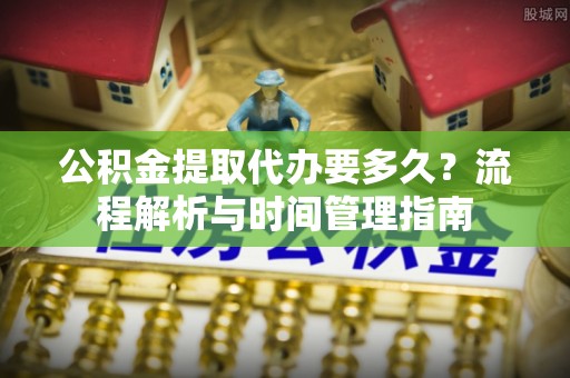兴安公积金提取代办要多久？流程解析与时间管理指南