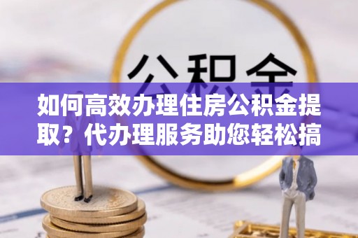 兴安如何高效办理住房公积金提取？代办理服务助您轻松搞定