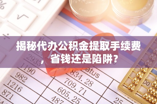 兴安揭秘代办公积金提取手续费，省钱还是陷阱？
