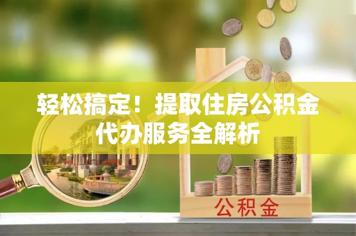 兴安轻松搞定！提取住房公积金代办服务全解析
