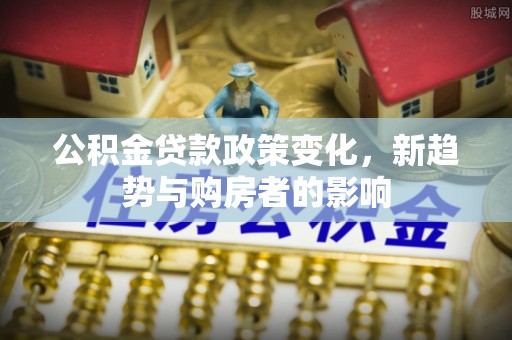 兴安公积金贷款政策变化，新趋势与购房者的影响