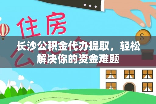 兴安长沙公积金代办提取，轻松解决你的资金难题