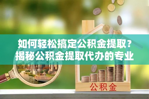 兴安如何轻松搞定公积金提取？揭秘公积金提取代办的专业服务