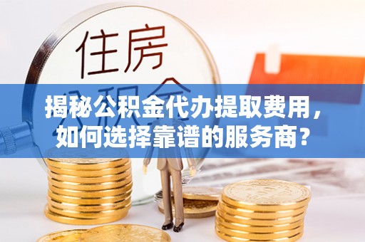 兴安揭秘公积金代办提取费用，如何选择靠谱的服务商？