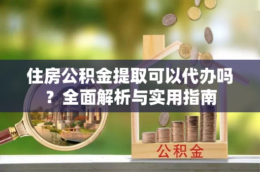 兴安住房公积金提取可以代办吗？全面解析与实用指南