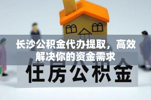 兴安长沙公积金代办提取，高效解决你的资金需求