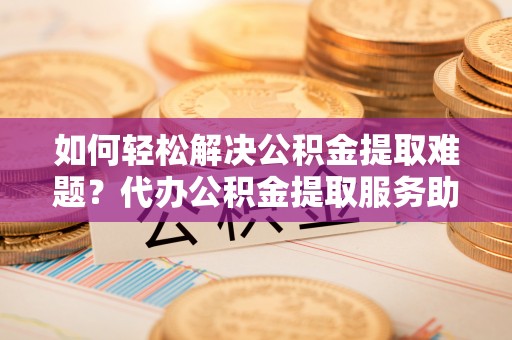 兴安如何轻松解决公积金提取难题？代办公积金提取服务助您一臂之力