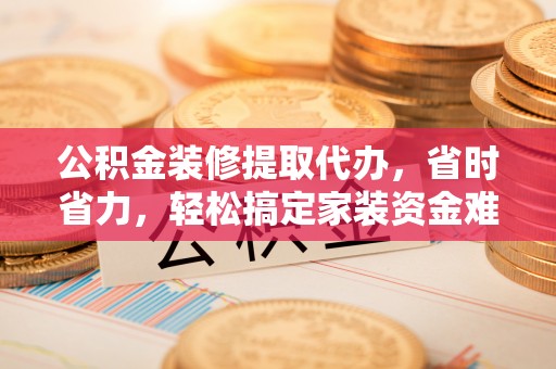 兴安公积金装修提取代办，省时省力，轻松搞定家装资金难题