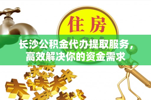 兴安长沙公积金代办提取服务，高效解决你的资金需求