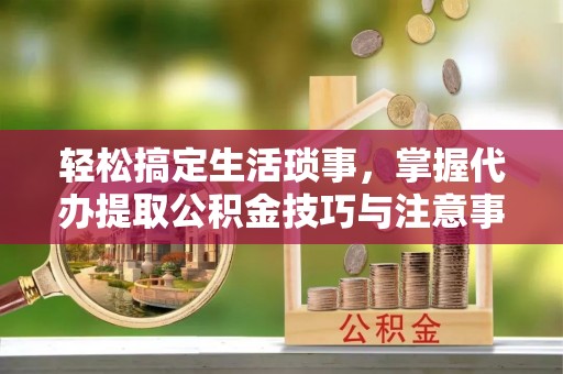 兴安轻松搞定生活琐事，掌握代办提取公积金技巧与注意事项